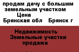 продам дачу с большим земельным участком! › Цена ­ 2 500 000 - Брянская обл., Брянск г. Недвижимость » Земельные участки продажа   